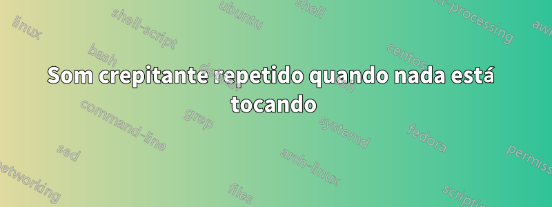 Som crepitante repetido quando nada está tocando