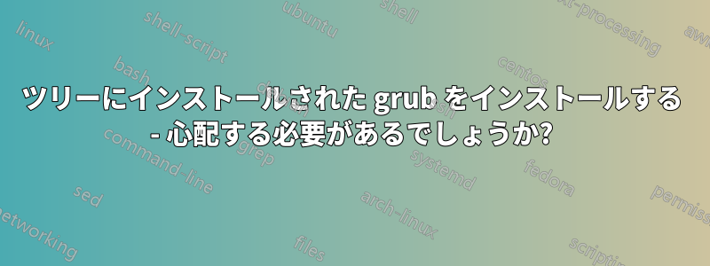 ツリーにインストールされた grub をインストールする - 心配する必要があるでしょうか?