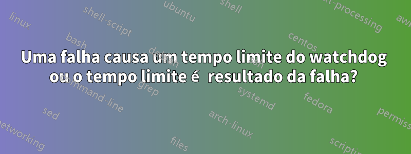 Uma falha causa um tempo limite do watchdog ou o tempo limite é resultado da falha?