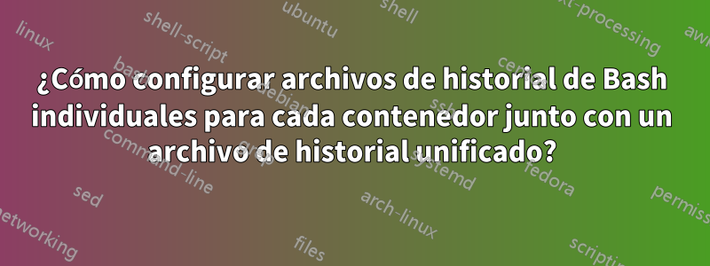 ¿Cómo configurar archivos de historial de Bash individuales para cada contenedor junto con un archivo de historial unificado?