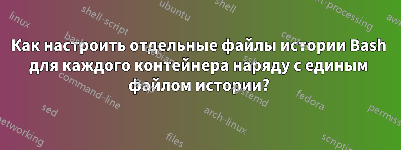 Как настроить отдельные файлы истории Bash для каждого контейнера наряду с единым файлом истории?