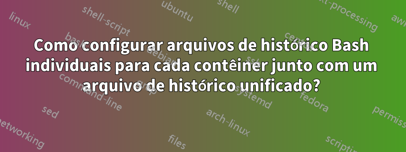 Como configurar arquivos de histórico Bash individuais para cada contêiner junto com um arquivo de histórico unificado?