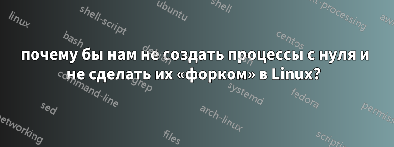 почему бы нам не создать процессы с нуля и не сделать их «форком» в Linux? 