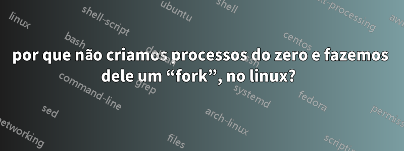 por que não criamos processos do zero e fazemos dele um “fork”, no linux? 