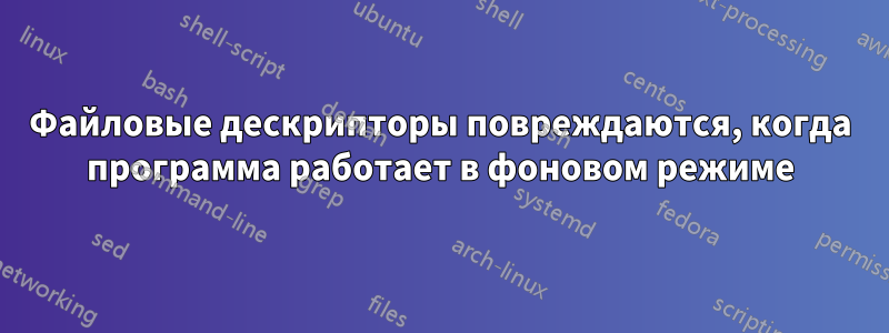 Файловые дескрипторы повреждаются, когда программа работает в фоновом режиме