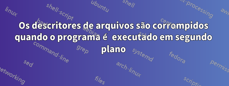 Os descritores de arquivos são corrompidos quando o programa é executado em segundo plano