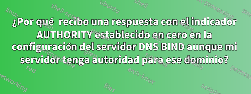 ¿Por qué recibo una respuesta con el indicador AUTHORITY establecido en cero en la configuración del servidor DNS BIND aunque mi servidor tenga autoridad para ese dominio?