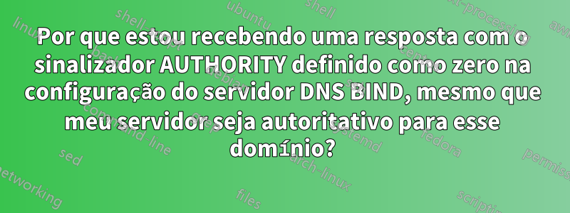 Por que estou recebendo uma resposta com o sinalizador AUTHORITY definido como zero na configuração do servidor DNS BIND, mesmo que meu servidor seja autoritativo para esse domínio?