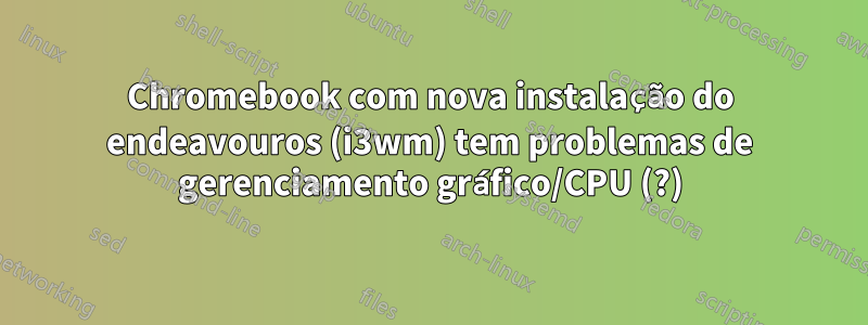 Chromebook com nova instalação do endeavouros (i3wm) tem problemas de gerenciamento gráfico/CPU (?)