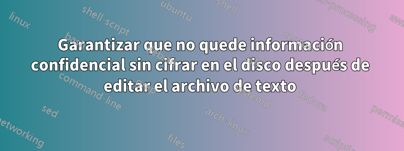 Garantizar que no quede información confidencial sin cifrar en el disco después de editar el archivo de texto