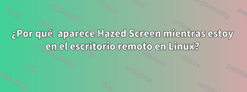 ¿Por qué aparece Hazed Screen mientras estoy en el escritorio remoto en Linux?