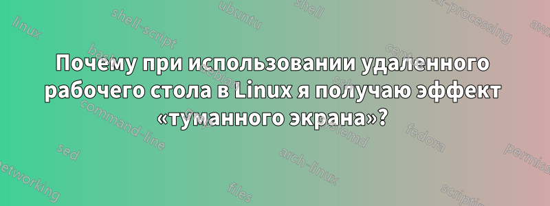 Почему при использовании удаленного рабочего стола в Linux я получаю эффект «туманного экрана»?