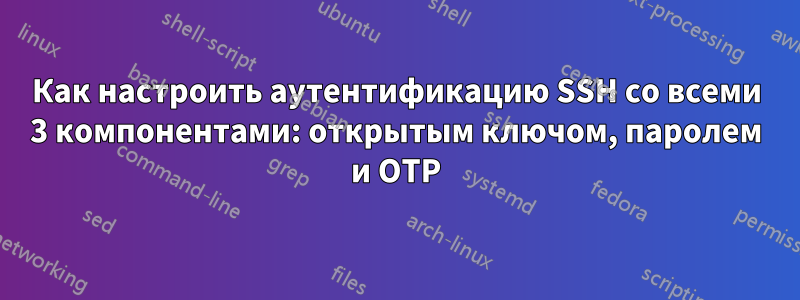 Как настроить аутентификацию SSH со всеми 3 компонентами: открытым ключом, паролем и OTP