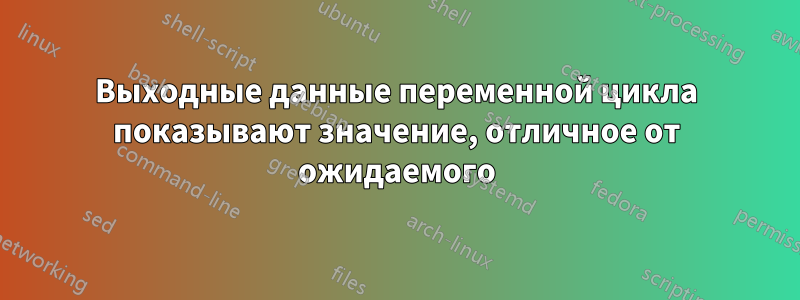 Выходные данные переменной цикла показывают значение, отличное от ожидаемого