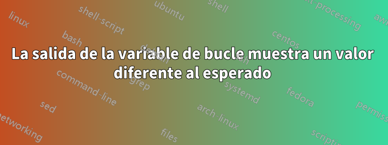 La salida de la variable de bucle muestra un valor diferente al esperado