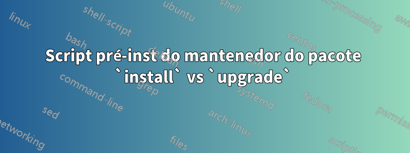 Script pré-inst do mantenedor do pacote `install` vs `upgrade`