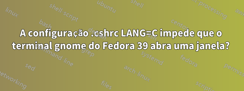 A configuração .cshrc LANG=C impede que o terminal gnome do Fedora 39 abra uma janela?