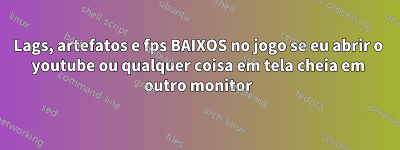 Lags, artefatos e fps BAIXOS no jogo se eu abrir o youtube ou qualquer coisa em tela cheia em outro monitor