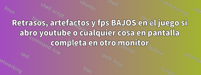 Retrasos, artefactos y fps BAJOS en el juego si abro youtube o cualquier cosa en pantalla completa en otro monitor