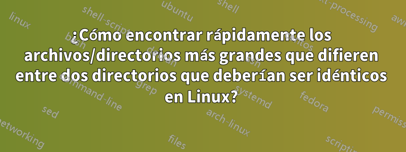 ¿Cómo encontrar rápidamente los archivos/directorios más grandes que difieren entre dos directorios que deberían ser idénticos en Linux?