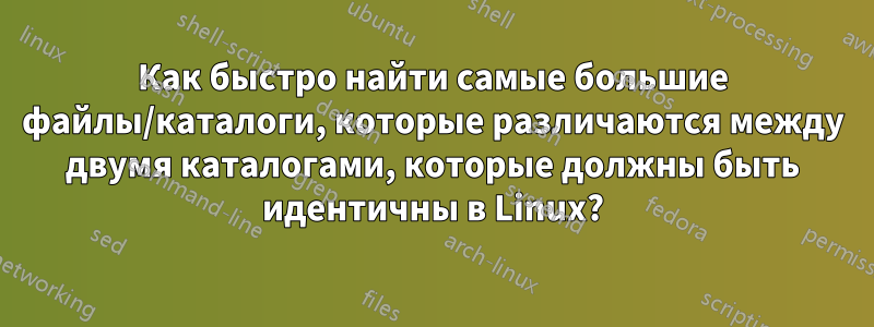 Как быстро найти самые большие файлы/каталоги, которые различаются между двумя каталогами, которые должны быть идентичны в Linux?