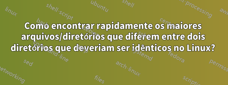 Como encontrar rapidamente os maiores arquivos/diretórios que diferem entre dois diretórios que deveriam ser idênticos no Linux?