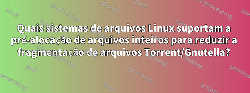 Quais sistemas de arquivos Linux suportam a pré-alocação de arquivos inteiros para reduzir a fragmentação de arquivos Torrent/Gnutella?