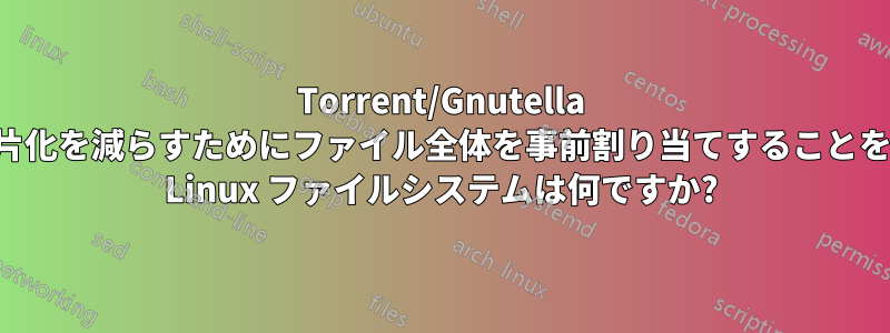 Torrent/Gnutella ファイルの断片化を減らすためにファイル全体を事前割り当てすることをサポートする Linux ファイルシステムは何ですか?