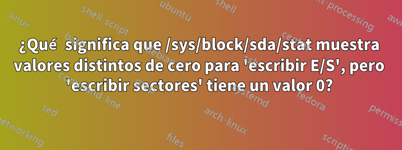 ¿Qué significa que /sys/block/sda/stat muestra valores distintos de cero para 'escribir E/S', pero 'escribir sectores' tiene un valor 0?