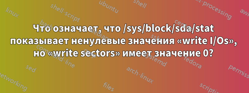 Что означает, что /sys/block/sda/stat показывает ненулевые значения «write I/Os», но «write sectors» имеет значение 0?