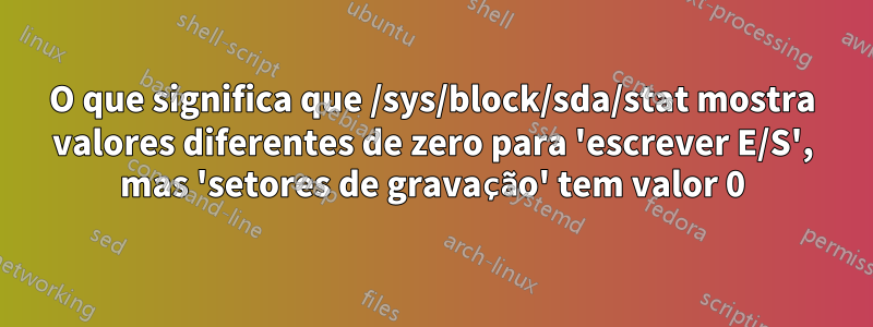 O que significa que /sys/block/sda/stat mostra valores diferentes de zero para 'escrever E/S', mas 'setores de gravação' tem valor 0