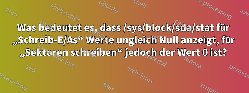 Was bedeutet es, dass /sys/block/sda/stat für „Schreib-E/As“ Werte ungleich Null anzeigt, für „Sektoren schreiben“ jedoch der Wert 0 ist?