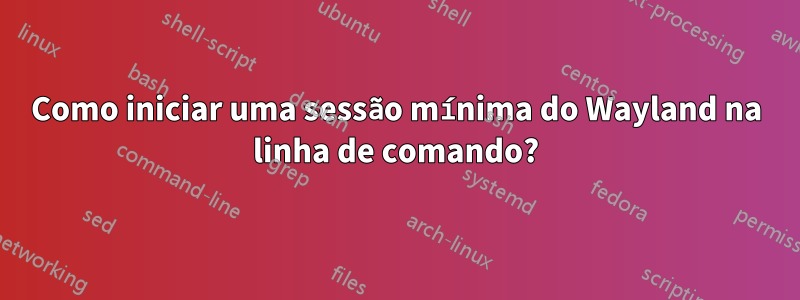 Como iniciar uma sessão mínima do Wayland na linha de comando?