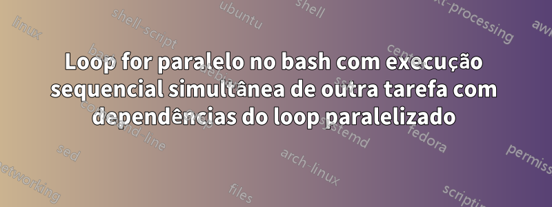 Loop for paralelo no bash com execução sequencial simultânea de outra tarefa com dependências do loop paralelizado