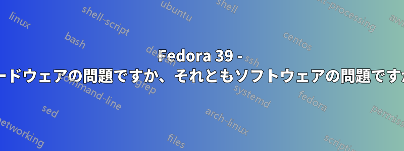 Fedora 39 - ハードウェアの問題ですか、それともソフトウェアの問題ですか?