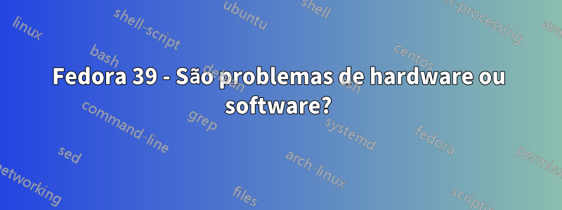 Fedora 39 - São problemas de hardware ou software?