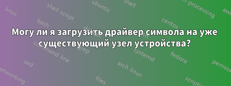 Могу ли я загрузить драйвер символа на уже существующий узел устройства?