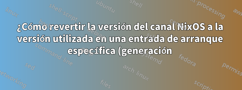 ¿Cómo revertir la versión del canal NixOS a la versión utilizada en una entrada de arranque específica (generación)?