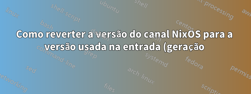 Como reverter a versão do canal NixOS para a versão usada na entrada (geração) de inicialização específica?