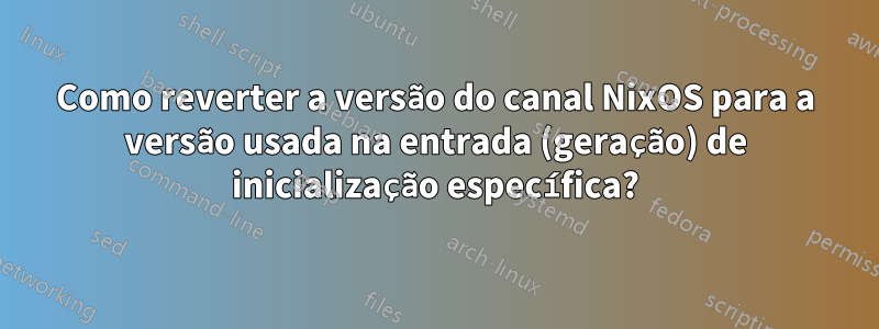 Como reverter a versão do canal NixOS para a versão usada na entrada (geração) de inicialização específica?