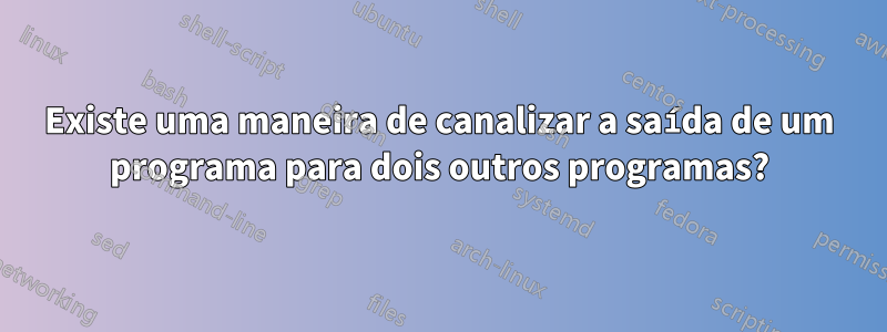Existe uma maneira de canalizar a saída de um programa para dois outros programas?