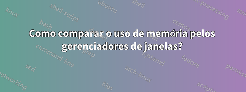 Como comparar o uso de memória pelos gerenciadores de janelas?