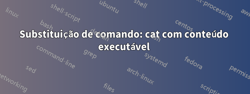 Substituição de comando: cat com conteúdo executável