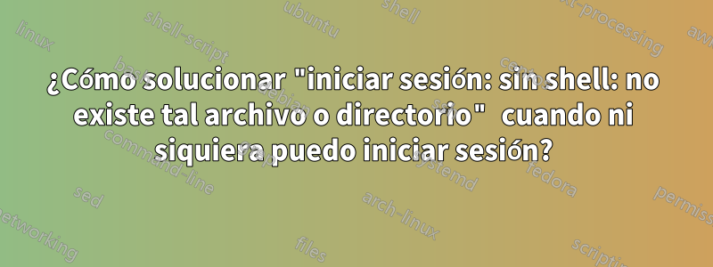 ¿Cómo solucionar "iniciar sesión: sin shell: no existe tal archivo o directorio" cuando ni siquiera puedo iniciar sesión?