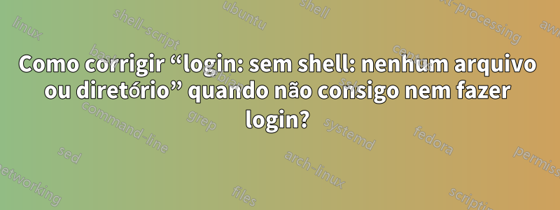 Como corrigir “login: sem shell: nenhum arquivo ou diretório” quando não consigo nem fazer login?