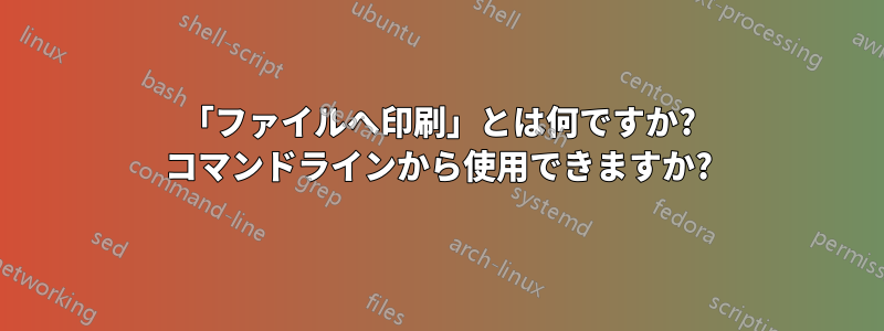 「ファイルへ印刷」とは何ですか? コマンドラインから使用できますか?