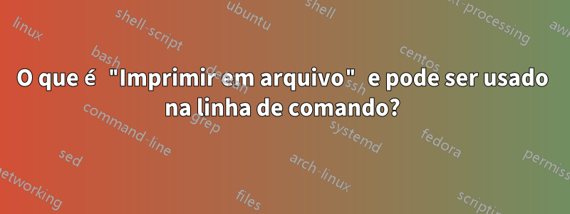 O que é "Imprimir em arquivo" e pode ser usado na linha de comando?