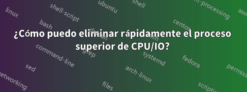 ¿Cómo puedo eliminar rápidamente el proceso superior de CPU/IO?