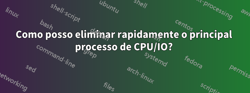Como posso eliminar rapidamente o principal processo de CPU/IO?