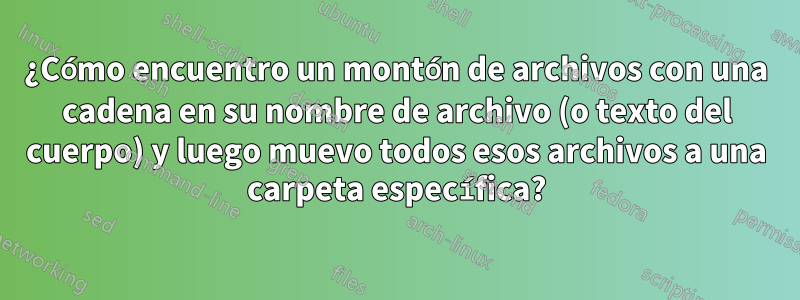 ¿Cómo encuentro un montón de archivos con una cadena en su nombre de archivo (o texto del cuerpo) y luego muevo todos esos archivos a una carpeta específica?